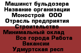 Машинст бульдозера › Название организации ­ Монострой, ООО › Отрасль предприятия ­ Строительство › Минимальный оклад ­ 20 000 - Все города Работа » Вакансии   . Удмуртская респ.,Сарапул г.